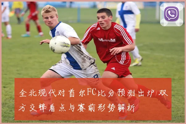 全北现代对首尔FC比分预测出炉 双方交锋看点与赛前形势解析