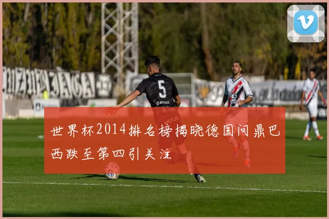 世界杯2014排名榜揭晓德国问鼎巴西跌至第四引关注