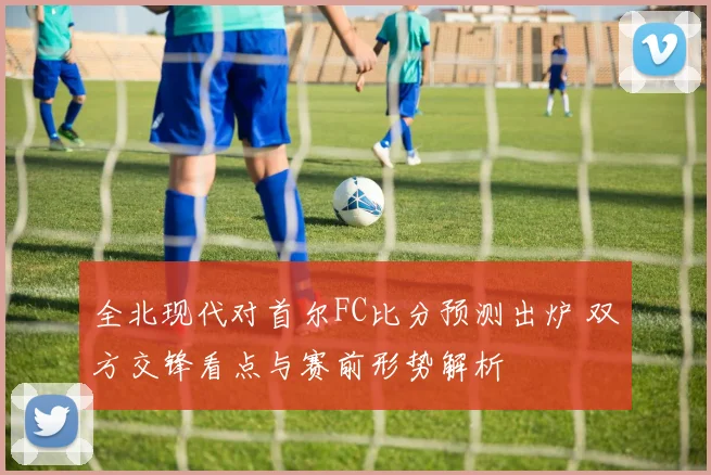 全北现代对首尔FC比分预测出炉 双方交锋看点与赛前形势解析