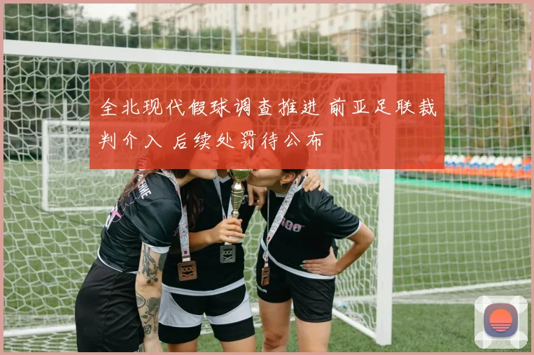 全北现代假球调查推进 前亚足联裁判介入 后续处罚待公布