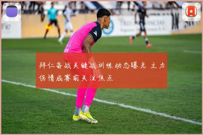 拜仁备战关键战训练动态曝光 主力伤情成赛前关注焦点