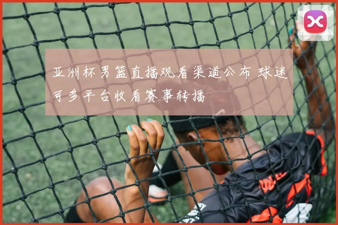 亚洲杯男篮直播观看渠道公布 球迷可多平台收看赛事转播