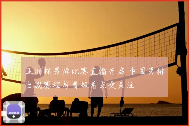 亚洲杯男排比赛直播开启 中国男排出战赛程与晋级看点受关注